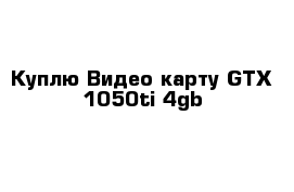 Куплю Видео карту GTX 1050ti 4gb